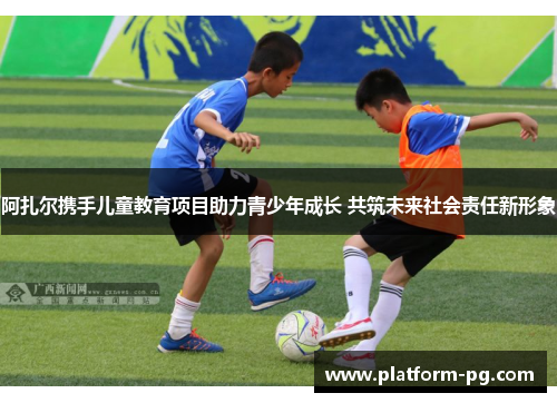 阿扎尔携手儿童教育项目助力青少年成长 共筑未来社会责任新形象