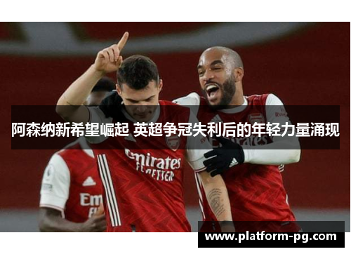 阿森纳新希望崛起 英超争冠失利后的年轻力量涌现